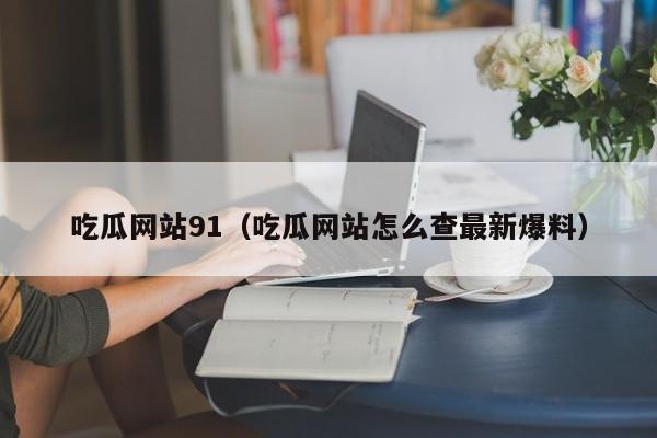 吃瓜网站91(吃瓜网站怎么查最新爆料)