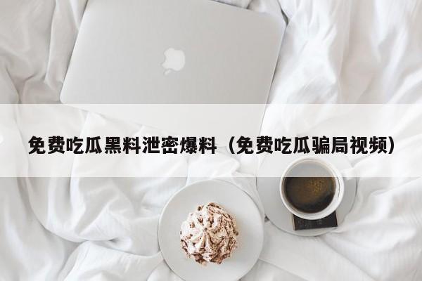 免费吃瓜黑料泄密爆料(免费吃瓜骗局视频)