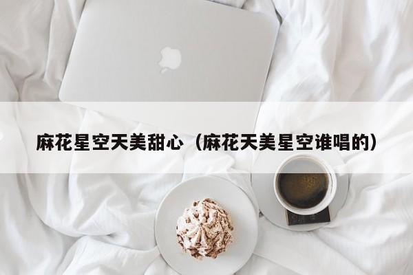 麻花星空天美甜心(麻花天美星空谁唱的)