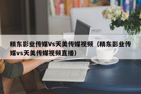精东影业传媒Vs天美传媒视频(精东影业传媒vs天美传媒视频直播)