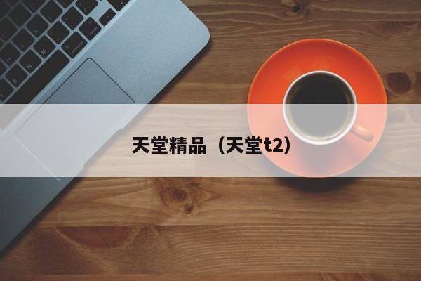 天堂精品(天堂t2)