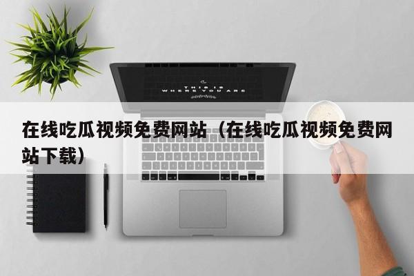 在线吃瓜视频免费网站(在线吃瓜视频免费网站下载)