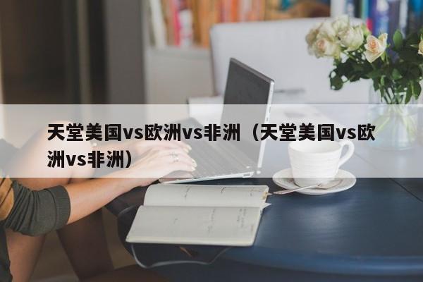 天堂美国vs欧洲vs非洲(天堂美国vs欧洲vs非洲)
