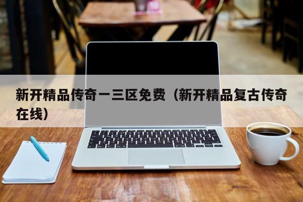 新开精品传奇一三区免费(新开精品复古传奇在线)